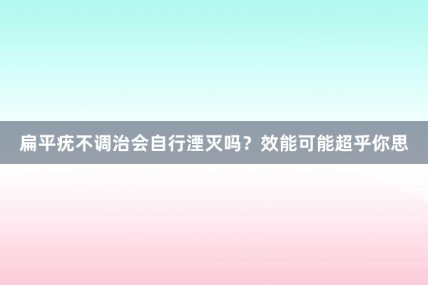 扁平疣不调治会自行湮灭吗？效能可能超乎你思