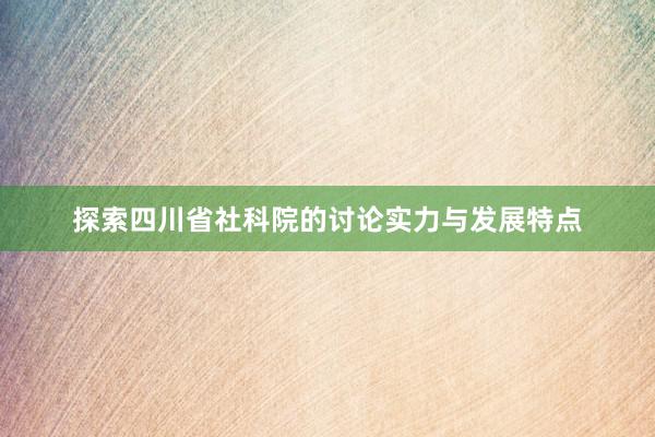 探索四川省社科院的讨论实力与发展特点