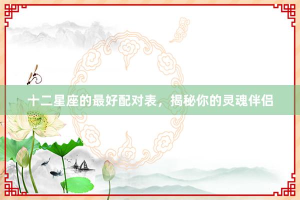 十二星座的最好配对表，揭秘你的灵魂伴侣