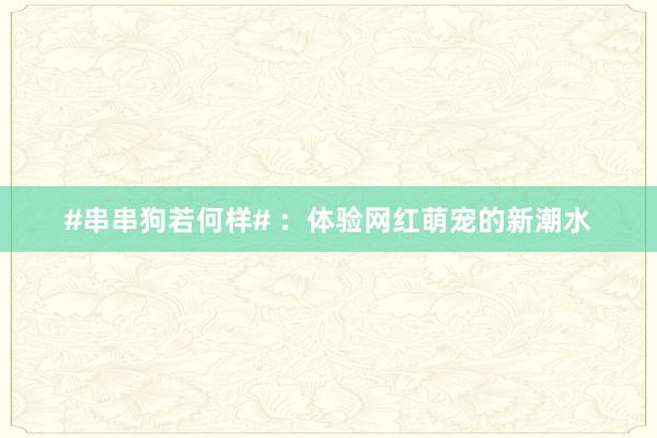 #串串狗若何样# ：体验网红萌宠的新潮水