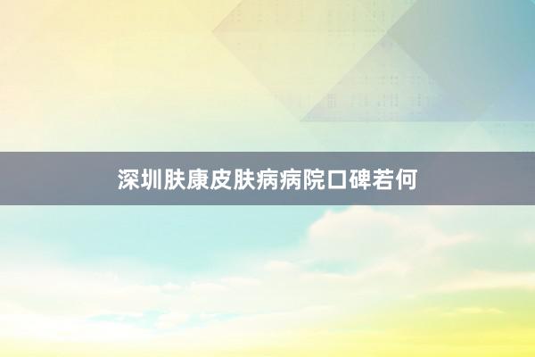 深圳肤康皮肤病病院口碑若何